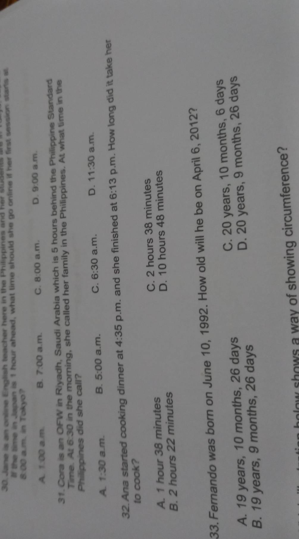 Jane is an online English teacher here in the Philippines and her students are
If the time in Japan is 1 hour ahead, what time should she go online if her first session starts at
8:00 a.m. in Tokyo?
A. 1:00 a.m. a.m. 8:00 a.m. a.m.
B. 7:00
C.
D. 9:00 
31. Cora is an OFW in Riyadh, Saudi Arabia which is 5 hours behind the Philippine Standard
Time. At 6:30 in the morning, she called her family in the Philippines. At what time in the
Philippines did she call?
D. 11:30
C. 6:30 a.m.
A. 1:30 a.m.
B. 5:00 a.m. a.m.
32. Ana started cooking dinner at 4:35 p.m. and she finished at 6:13 p.m. How long did it take her
to cook?
A. 1 hour 38 minutes C. 2 hours 38 minutes
B. 2 hours 22 minutes D. 10 hours 48 minutes
33. Fernando was born on June 10, 1992. How old will he be on April 6, 2012?
A. 19 years, 10 months, 26 days C. 20 years, 10 months, 6 days
B. 19 years, 9 months, 26 days D. 20 years, 9 months, 26 days
holow shows a way of showing circumference?