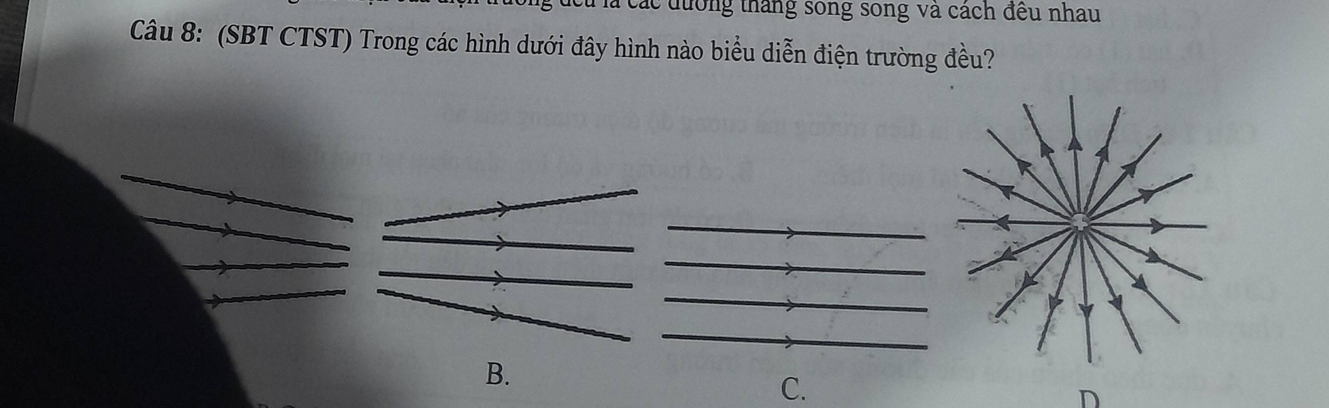 đcu là các đường tháng sông song và cách đều nhau 
Câu 8: (SBT CTST) Trong các hình dưới đây hình nào biểu diễn điện trường đều? 
B. 
C. 
D