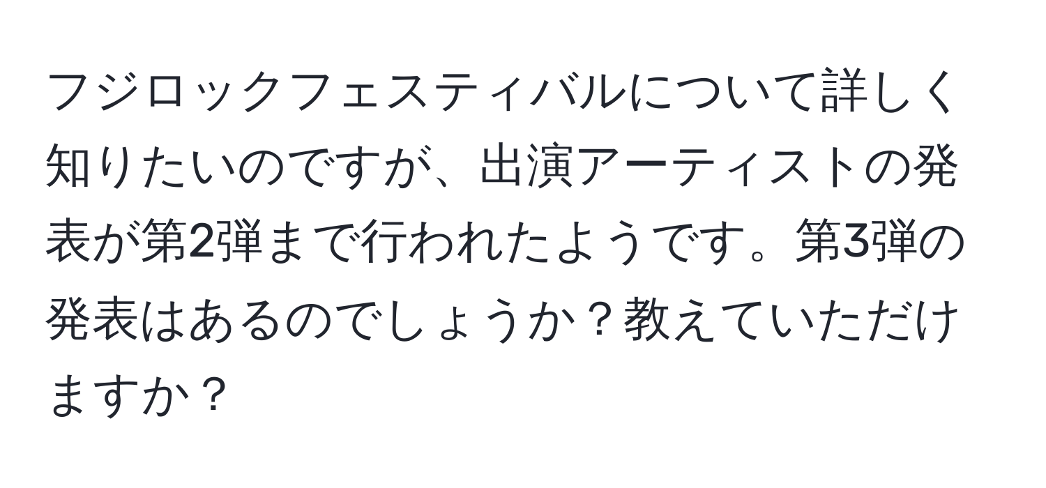 フジロックフェスティバルについて詳しく知りたいのですが、出演アーティストの発表が第2弾まで行われたようです。第3弾の発表はあるのでしょうか？教えていただけますか？