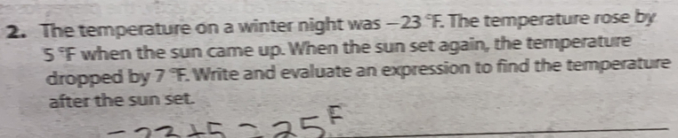 The temperature on a winter night was −23 °F. The temperature rose by
5 °F when the sun came up. When the sun set again, the temperature
dropped by 7 °F. Write and evaluate an expression to find the temperature
after the sun set.