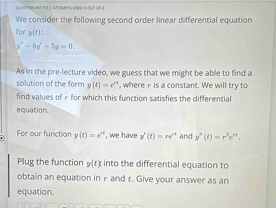 ATTEMPTS USED: 0 OUT OF 2 
We consider the following second order linear differential equation 
for y(t)
y''-6y'+5y=0. 
As in the pre-lecture video, we guess that we might be able to find a 
solution of the form y(t)=e^(rt) , where ァ is a constant. We will try to 
find values of γ for which this function satisfies the differential 
equation. 
For our function y(t)=e^(rt) , we have y'(t)=re^(rt) and y''(t)=r^2e^(rt). 
Plug the function y(t) into the differential equation to 
obtain an equation in γ and t. Give your answer as an 
equation.