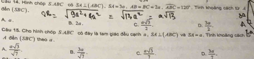 Cầu 14, Hình chóp S. ABC có SA⊥ (ABC), SA=3a, AB=BC=2a, widehat ABC=120°. Tinh khoảng cách từ 
dln (SBC).
A. a . B. 2a.
C.  asqrt(3)/2 .  3a/2 . 
D.
Câu 15. Cho hình chóp S. ABC có đây là tam giác đều cạnh a, SA⊥ (ABC) và SA=a , Tỉnh khoảng cách từ
A den (SBC) theo a.
A.  asqrt(3)/sqrt(7) . B、  3a/sqrt(7) .  asqrt(3)/7 . 
C.
D.  3a/7 .