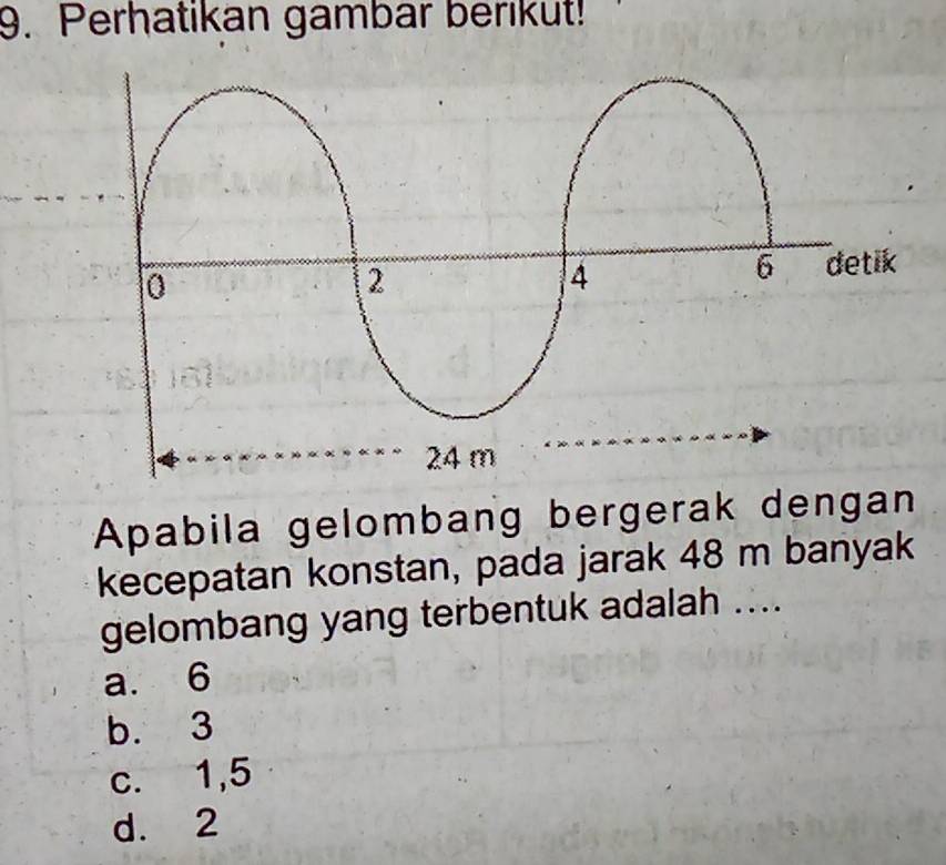 Perhatikan gambar berikut!
Apabila gelombang bergerak dengan
kecepatan konstan, pada jarak 48 m banyak
gelombang yang terbentuk adalah ....
a. 6
b. 3
c. 1,5
d. 2