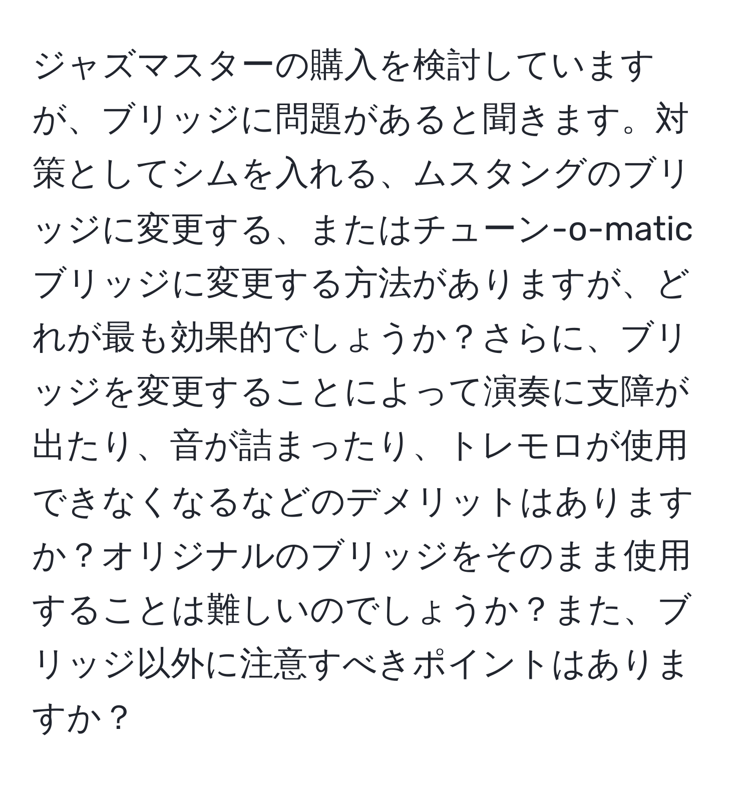 ジャズマスターの購入を検討していますが、ブリッジに問題があると聞きます。対策としてシムを入れる、ムスタングのブリッジに変更する、またはチューン-o-maticブリッジに変更する方法がありますが、どれが最も効果的でしょうか？さらに、ブリッジを変更することによって演奏に支障が出たり、音が詰まったり、トレモロが使用できなくなるなどのデメリットはありますか？オリジナルのブリッジをそのまま使用することは難しいのでしょうか？また、ブリッジ以外に注意すべきポイントはありますか？