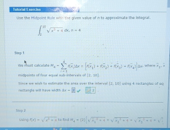 Tutorial Exercise 
Use the Midpoint Rule with the given value of n to approximate the integra.
∈t _2^((10)sqrt(x^5)+4)dx, n=4
Step 1
We must calculate M_4=sumlimits _(i=1)^4f(overline x_i)dx=[f(overline x_1)+f(overline x_2)+f(overline x_3)+f(overline x_4)]△ x where overline x_1, overline x
midpoints of four equal sub-intervals of [2,10]
Since we wish to estimate the area over the interval [2,10] using 4 rectangles of eq 
rectangle will have width △ x=2sqrt(2)2. 
5tep 2 
Using f(x)=sqrt(x^3+4) to find M_4=(2)|sqrt (x_1)^3+4+sqrt (x_2)^3+4+sqrt (x_3)^2+4=sqrt(2)