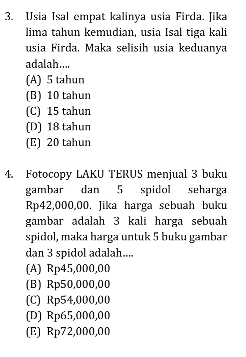 Usia Isal empat kalinya usia Firda. Jika
lima tahun kemudian, usia Isal tiga kali
usia Firda. Maka selisih usia keduanya
adalah....
(A) 5 tahun
(B) 10 tahun
(C) 15 tahun
(D) 18 tahun
(E) 20 tahun
4. Fotocopy LAKU TERUS menjual 3 buku
gambar dan 5 spidol seharga
Rp42,000,00. Jika harga sebuah buku
gambar adalah 3 kali harga sebuah
spidol, maka harga untuk 5 buku gambar
dan 3 spidol adalah....
(A) Rp45,000,00
(B) Rp50,000,00
(C) Rp54,000,00
(D) Rp65,000,00
(E) Rp72,000,00