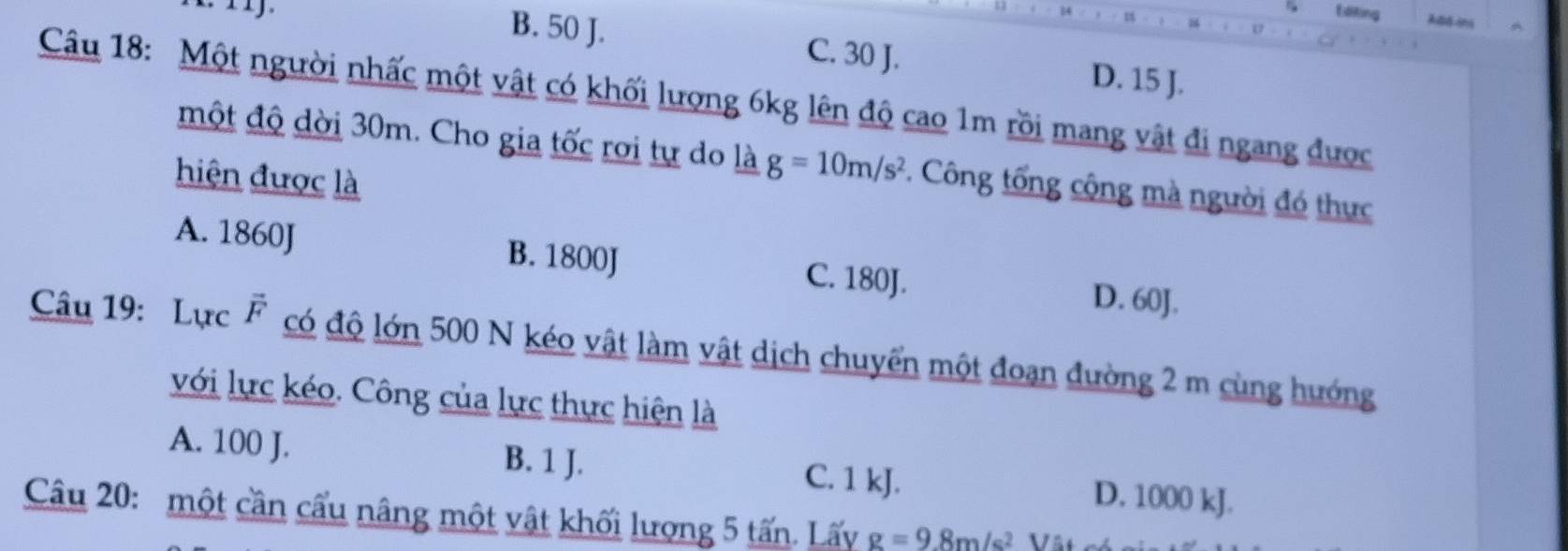 Editing ABdins
B. 50 J. C. 30 J. D. 15 J.
Câu 18: Một người nhấc một vật có khối lượng 6kg lên độ cao 1m rồi mang vật đi ngang được
một độ dời 30m. Cho gia tốc rơi tự do là g=10m/s^2. Công tổng cộng mà người đó thực
hiện được là
A. 1860J B. 1800J C. 180J. D. 60J.
Câu 19: Lực vector F có độ lớn 500 N kéo vật làm vật dịch chuyển một đoạn đường 2 m cùng hướng
với lực kéo. Công của lực thực hiện là
A. 100 J. B. 1 J. C. 1 kJ. D. 1000 kJ.
Câu 20: một cần cấu nâng một vật khối lượng 5 tấn. Lấy g=9.8m/s^2 Vât