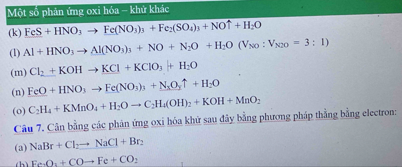 Một số phản ứng oxi hóa - khử khác 
(k) FeS+HNO_3to Fe(NO_3)_3+Fe_2(SO_4)_3+NOuparrow +H_2O
(1) Al+HNO_3to Al(NO_3)_3+NO+N_2O+H_2O(V_NO:V_N2O=3:1)
(m) Cl_2+KOHto KCl+KClO_3+H_2O
(n) FeO+HNO_3to Fe(NO_3)_3+N_xO_yuparrow +H_2O
(o) C_2H_4+KMnO_4+H_2Oto C_2H_4(OH)_2+KOH+MnO_2
Câu 7.Canbang g các phản ứng oxi hóa khử sau đây bằng phương pháp thằng bằng electron: 
(a) NaBr+Cl_2to NaCl+Br_2
(h) Fe_2O_3+COto Fe+CO_2