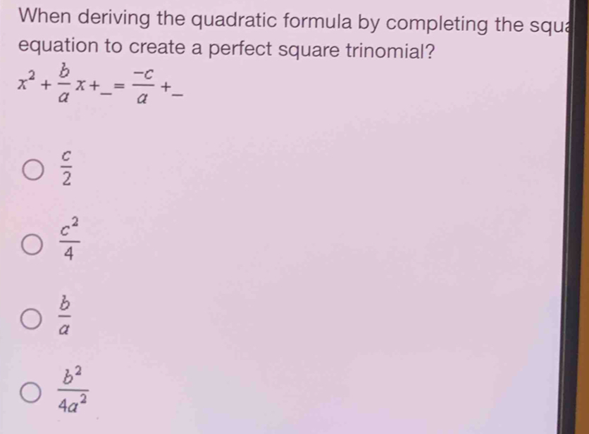 When deriving the quadratic formula by completing the squa
equation to create a perfect square trinomial?
x^2+ b/a x+_ = (-c)/a +_ 
 c/2 
 c^2/4 
 b/a 
 b^2/4a^2 