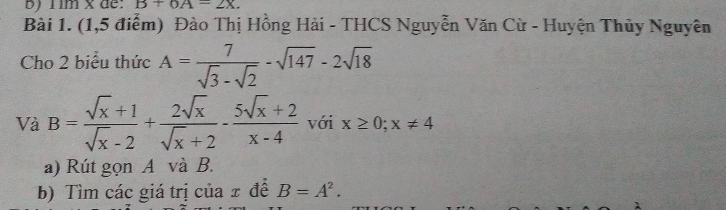 Tim x de: B+6A=2X. 
Bài 1. (1,5 điểm) Đào Thị Hồng Hải - THCS Nguyễn Văn Cừ - Huyện Thủy Nguyên 
Cho 2 biểu thức A= 7/sqrt(3)-sqrt(2) -sqrt(147)-2sqrt(18)
Và B= (sqrt(x)+1)/sqrt(x)-2 + 2sqrt(x)/sqrt(x)+2 - (5sqrt(x)+2)/x-4  với x≥ 0; x!= 4
a) Rút gọn A và B. 
b) Tìm các giá trị của x đề B=A^2.