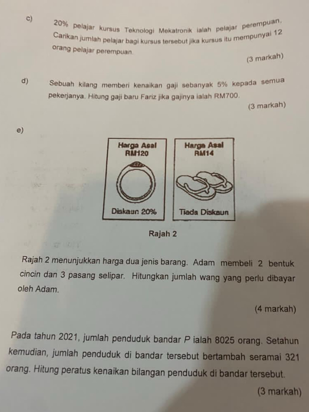 20% pelajar kursus Teknologi Mekatronik ialah pelajar perempuan. 
Carikan jumlah pelajar bagi kursus tersebut jika kursus itu mempunyai 12
orang pelajar perempuan. 
(3 markah) 
d) Sebuah kilang memberi kenaikan gaji sebanyak 5% kepada semua 
pekerjanya. Hitung gaji baru Fariz jika gajinya ialah RM700. 
(3 markah) 
e) 
Rajah 2 
Rajah 2 menunjukkan harga dua jenis barang. Adam membeli 2 bentuk 
cincin dan 3 pasang selipar. Hitungkan jumlah wang yang perlu dibayar 
oleh Adam. 
(4 markah) 
Pada tahun 2021, jumlah penduduk bandar P ialah 8025 orang. Setahun 
kemudian, jumlah penduduk di bandar tersebut bertambah seramai 321
orang. Hitung peratus kenaikan bilangan penduduk di bandar tersebut. 
(3 markah)