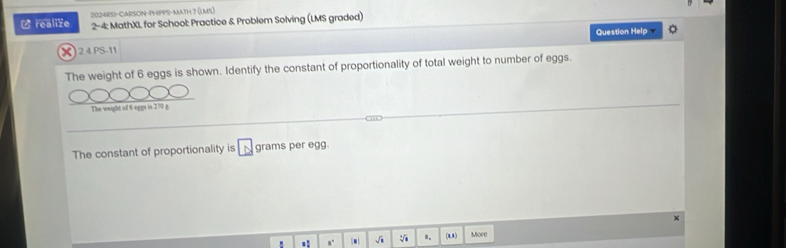 2024RS!-CARSON-PHIPPS-MATH 7 (LMS) 
L realize 2-4: MathXL for School: Practice & Problem Solving (LMS graded) 
Question Help 
X 24.PS-11 
The weight of 6 eggs is shown. Identify the constant of proportionality of total weight to number of eggs. 
The weight of 6 eggs is 270 g
The constant of proportionality is □ grams per egg. 
× 
.: n' . 、 .. (8,8) More