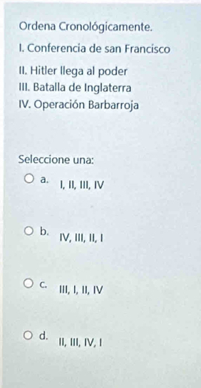 Ordena Cronológicamente.
I. Conferencia de san Francisco
II. Hitler llega al poder
III. Batalla de Inglaterra
IV. Operación Barbarroja
Seleccione una:
a. 1, II, III, Ⅳ
b. IV, III, II, I
C. III, I, II, IV
d. II, III, IV, I