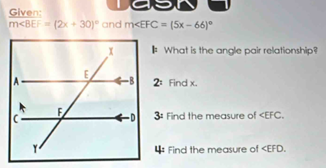 Given:
m∠ BEF=(2x+30)^circ  and m
: What is the angle pair relationship? 
2: 
Find x. 
3: Find the measure of . 
4: Find the measure of .