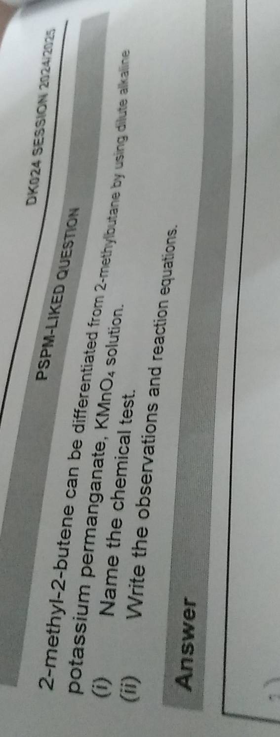 DK024 SESSION 2024/2025 
PSPM-LIKED QUESTION 
2-methyl- 2 -butene can be differentiated from 2 -methylbutane by using dilute alkaline 
potassium permanganate, KMr O_4 solution. 
(i) 
Name the chemical test. 
(ii) Write the observations and reaction equations. 
Answer 
,ì