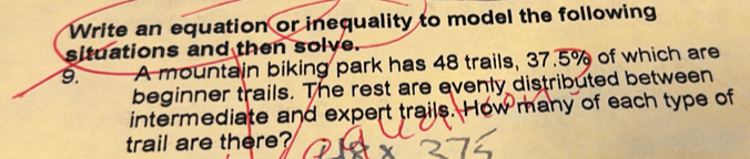 Write an equation or inequality to model the following 
situations and then solve. 
9. A mountain biking park has 48 trails, 37.5% of which are 
beginner trails. The rest are evenly distributed between 
intermediate and expert trails. How many of each type of 
trail are there?