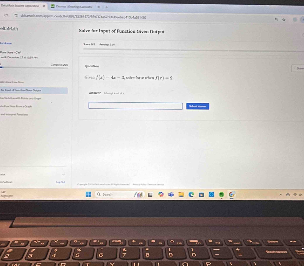 DeltaMath Student Application X Deseos ) Graphing Calculator 
deltamath.com/app/student/3676093/25364472/5fb0374a67bb0d8eeb7d410b4a591430 
eltaMath Solve for Input of Function Given Output 
to Home Score: 0/5 Penalty: 1 of! 
Functions - CW 
L until: December 13 at 11:59 PM 
Complete: 20% Question 
Given f(x)=4x-3 , solve for z when f(x)=9. 
ate Linear Functions 
for Input of Function Given Output Answer Attempt i out of s 
Son Notation with Points on a Graph 
ate Functions From a-Grsph Submit Anower 
and interpret Functions 
atox 
en Sulivan Log-Out Caperight Q2024 Delcfstmem Aß Rights-Aesenie Privicy Policy ( Terno of Servica 
LAC 
highlight Search 
B Detet 
ra
24
a 
a s % & ( ) 
Backs
2 3 4 5 6 7 8 9
C