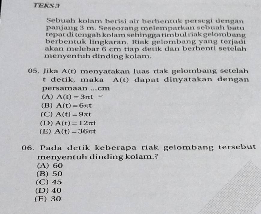 TEKS 3
Sebuah kolam berisi air berbentuk persegi dengan
panjang 3 m. Seseorang melemparkan sebuah batu
tepat di tengah kolam sehingga timbul riak gelombang
berbentuk lingkaran. Riak gelombang yang terjadi
akan melebar 6 cm tiap detik dan berhenti setelah
menyentuh dinding kolam.
05. Jika A(t) menyatakan luas riak gelombang setelah
t detik, maka A (t) dapat dinyatakan dengan
persamaan ...cm
(A) A(t)=3π t
(B) A(t)=6π t
(C) A(t)=9π t
(D) A(t)=12π t
(E) A(t)=36π t
06. Pada detik keberapa riak gelombang tersebut
menyentuh dinding kolam.?
(A) 60
(B) 50
(C) 45
(D) 40
(E) 30