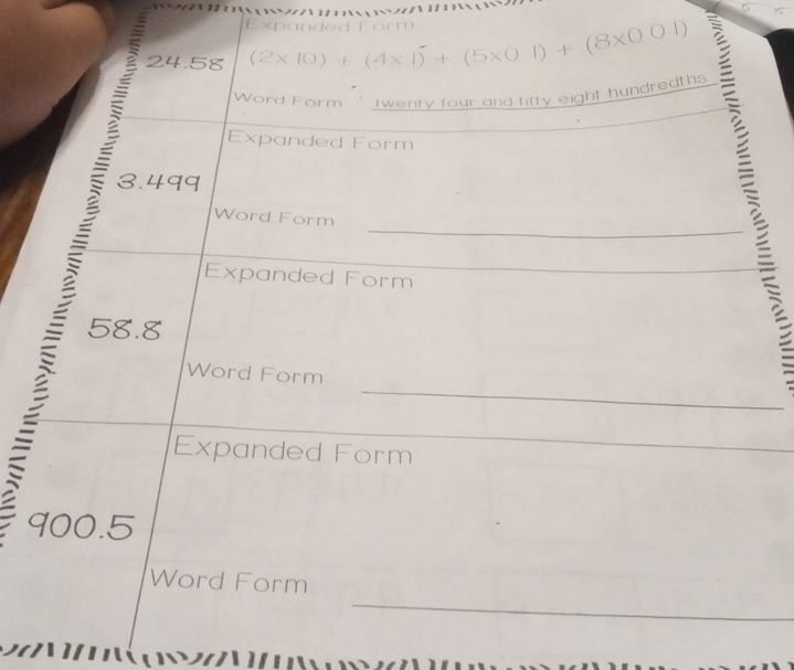 Expanded Form
24.58 (2* 10)+(4* 1)^-+(5* 01)+(8* 001)
Word Form " twenty four and fifty eight hundredths 
Expanded Form
3.499
_ 
Word Form 
Expanded Form
58.8
_ 
_ 
Word Form 
_ 
Expanded Form 
_
900.5
_ 
Word Form