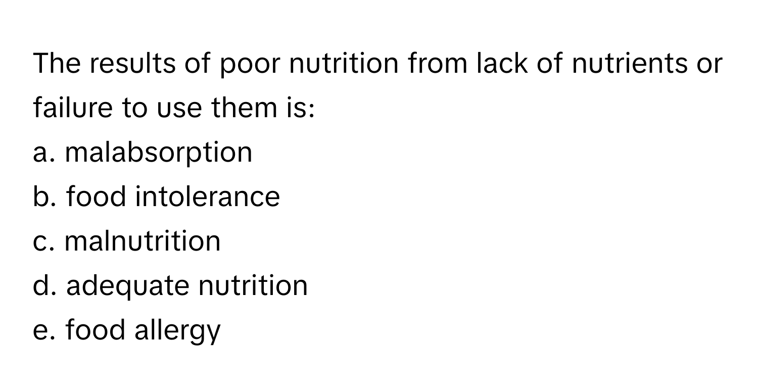 The results of poor nutrition from lack of nutrients or failure to use them is:
a. malabsorption 
b. food intolerance 
c. malnutrition 
d. adequate nutrition 
e. food allergy