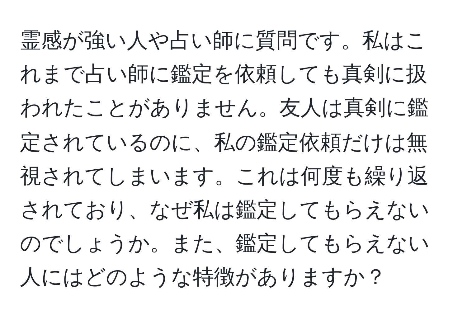 霊感が強い人や占い師に質問です。私はこれまで占い師に鑑定を依頼しても真剣に扱われたことがありません。友人は真剣に鑑定されているのに、私の鑑定依頼だけは無視されてしまいます。これは何度も繰り返されており、なぜ私は鑑定してもらえないのでしょうか。また、鑑定してもらえない人にはどのような特徴がありますか？