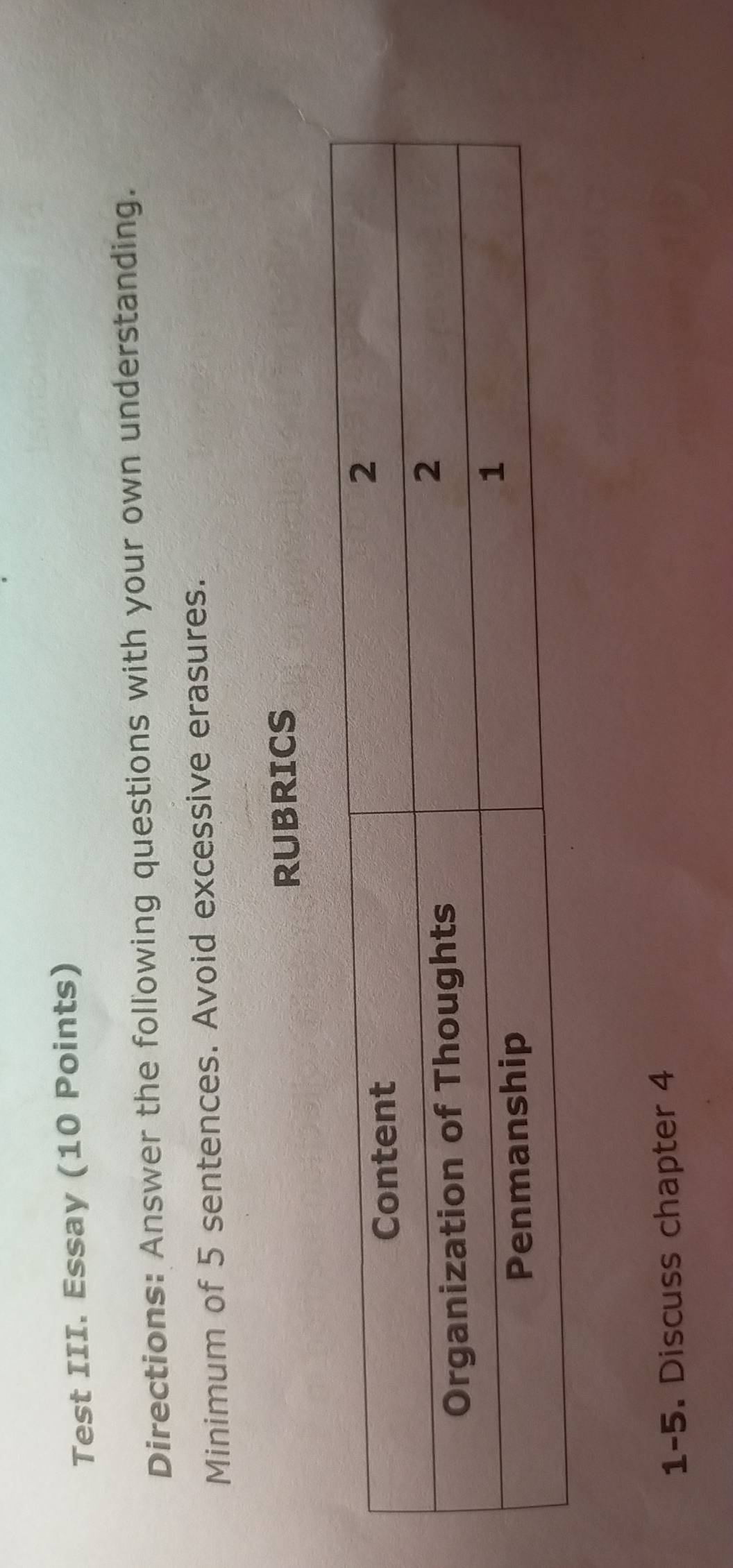 Test III. Essay (10 Points) 
Directions: Answer the following questions with your own understanding. 
Minimum of 5 sentences. Avoid excessive erasures. 
RUBRICS 
1-5. Discuss chapter 4