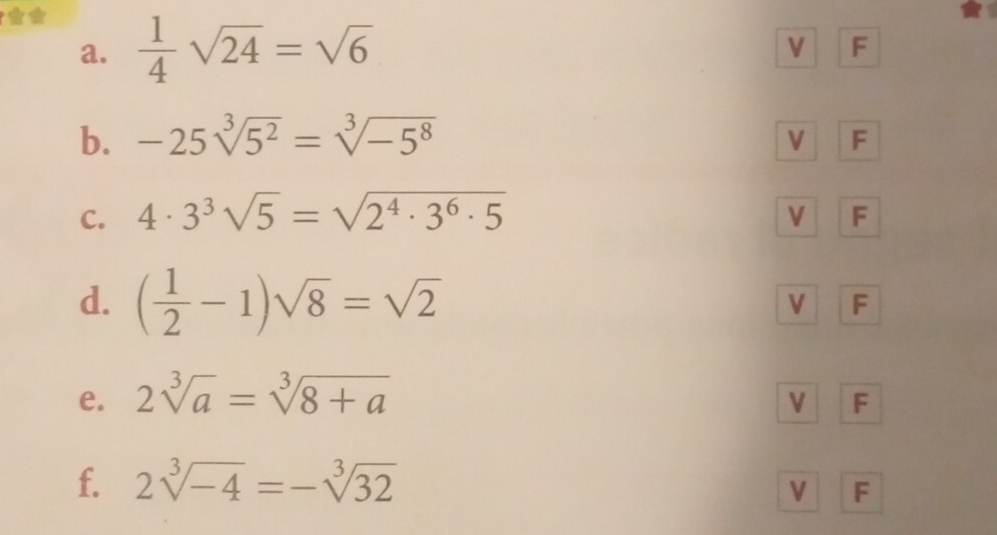  1/4 sqrt(24)=sqrt(6)
V F 
b. -25sqrt[3](5^2)=sqrt[3](-5^8)
V F 
C. 4· 3^3sqrt(5)=sqrt(2^4· 3^6· 5) V F 
d. ( 1/2 -1)sqrt(8)=sqrt(2)
V F 
e. 2sqrt[3](a)=sqrt[3](8+a)
V F 
f. 2sqrt[3](-4)=-sqrt[3](32)
V F