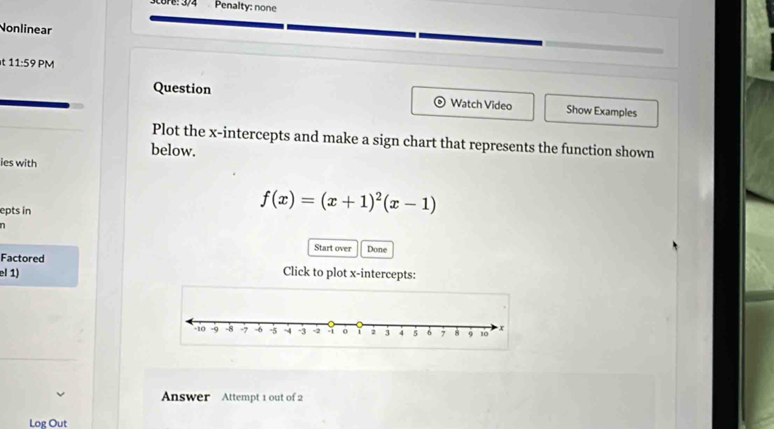 Score: 374 Penalty: none 
Nonlinear 
t 11:59 PM 
Question Watch Video Show Examples 
Plot the x-intercepts and make a sign chart that represents the function shown 
below. 
ies with 
epts in
f(x)=(x+1)^2(x-1)
n 
Start over Done 
Factored 
el 1) Click to plot x-intercepts: 
Answer Attempt 1 out of 2 
Log Out