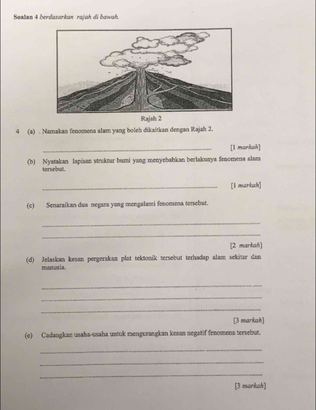 Soalan 4 berdasarkan rajah di bawah. 
Rajah 2 
4 (a) . Namakan fenomena alam yang boleh dikaitkan dengan Rajah 2. 
_[1 markah] 
(b) Nyatakan lapisan struktur bumi yang menyebabkan berlakunya fenomena alam 
tersebut. 
_[l markah] 
(c) Senaraikan dua negara yang mengalami fenomena tersebut. 
_ 
_ 
[2 markah] 
(d) Jelaskan kesan pergerakan plat tektonik tersebut terhadap alam sekitar dan 
manusia. 
_ 
_ 
_ 
[3 markah] 
(e) Cadangkan usaha-usaha untuk mengurangkan kesan negatif fenomena tersebut. 
_ 
_ 
_ 
[3 markah]