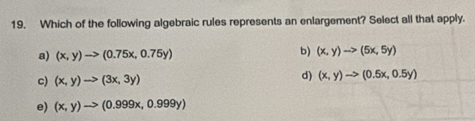 Which of the following algebraic rules represents an enlargement? Select all that apply.
a) (x,y)to (0.75x,0.75y)
b) (x,y)to (5x,5y)
c) (x,y)to (3x,3y)
d) (x,y)to (0.5x,0.5y)
e) (x,y)to (0.999x,0.999y)