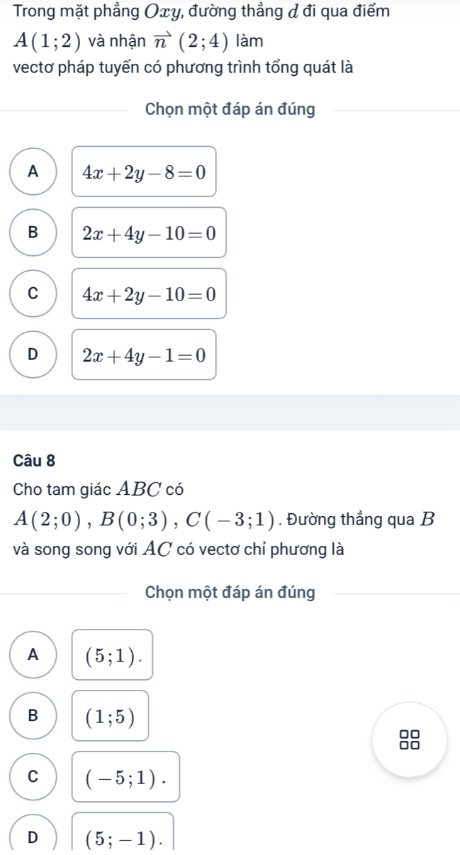 Trong mặt phẳng Oxy, đường thẳng & đi qua điểm
A(1;2) và nhận vector n(2;4) làm
vectơ pháp tuyến có phương trình tổng quát là
Chọn một đáp án đúng
A 4x+2y-8=0
B 2x+4y-10=0
C 4x+2y-10=0
D 2x+4y-1=0
Câu 8
Cho tam giác ABC có
A(2;0), B(0;3), C(-3;1). Đường thẳng qua B
và song song với AC có vectơ chỉ phương là
Chọn một đáp án đúng
A (5;1).
B (1;5)
□□
C (-5;1).
D (5;-1).