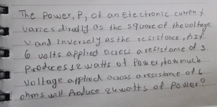 The power, p, of an etectronic current 
varies diredly as the square of thevoltage 
and inversely as the rcsistance, BIf
6 volts applied across aresistance of 3
Prodccesle watts of Power, how much 
voltage applied across a resislance of 6
ohms will Produce quwatts of power?