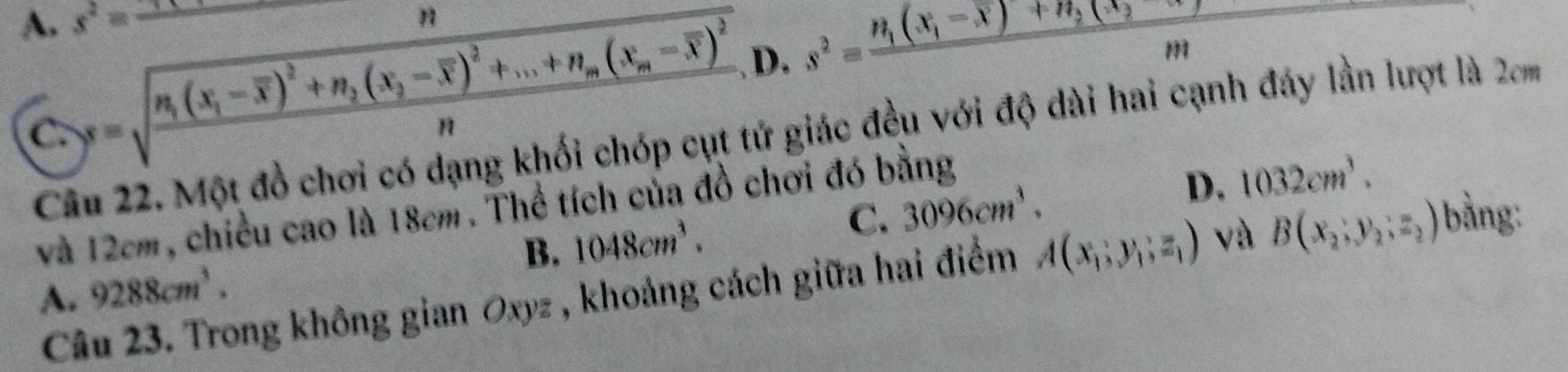 A. s^2= _
n
s=sqrt(frac n_1)(x_1-overline x)^2+n_2(x_2-overline x)^2+...+n_m(x_m-overline x)^2n, D. s^2=frac n_1(x_1-overline x)+n_2(ast _2
m
C. Câu 22. Một đồ chơi có dạng khối chóp cụt tử giác đều với độ dài hai cạnh đáy lần lượt là 2cm
C. 3096cm^3. D. 1032cm^3. 
và 12cm, chiều cao là 18cm. Thể tích của đồ chơi đó bằng
A. 9288cm^3. B. 1048cm^3. 
Câu 23. Trong không gian Oxyz , khoảng cách giữa hai điểm A(x_1;y_1;z_1) và B(x_2, y_2, z_2) bằng: