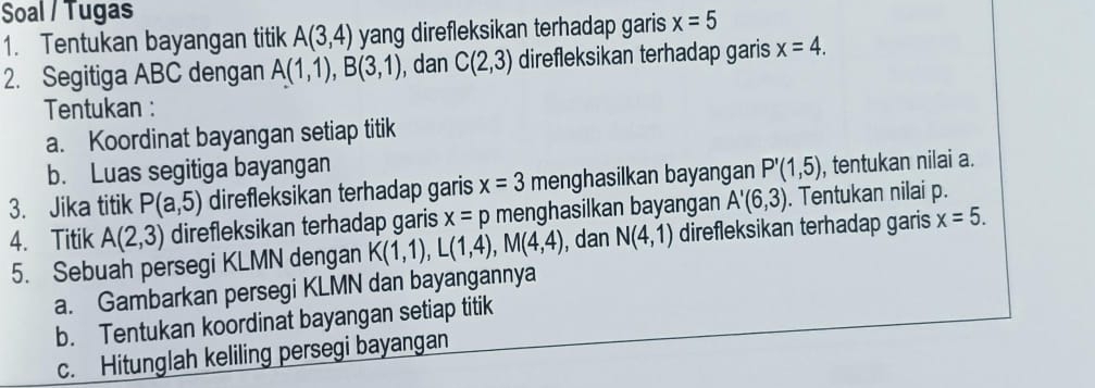 Soal / Tugas 
1. Tentukan bayangan titik A(3,4) yang direfleksikan terhadap garis x=5
2. Segitiga ABC dengan A(1,1), B(3,1) , dan C(2,3) direfleksikan terhadap garis x=4. 
Tentukan : 
a. Koordinat bayangan setiap titik 
b. Luas segitiga bayangan 
3. Jika titik P(a,5) direfleksikan terhadap garis x=3 menghasilkan bayangan P'(1,5) , tentukan nilai a. 
4. Titik A(2,3) direfleksikan terhadap garis x=p menghasilkan bayangan A'(6,3). Tentukan nilai p. 
5. Sebuah persegi KLMN dengan K(1,1), L(1,4), M(4,4) , dan N(4,1) direfleksikan terhadap garis x=5. 
a. Gambarkan persegi KLMN dan bayangannya 
b. Tentukan koordinat bayangan setiap titik 
c. Hitunglah keliling persegi bayangan