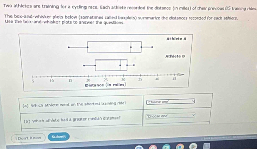 Two athletes are training for a cycling race. Each athlete recorded the distance (in miles) of their previous 85 training rides 
The box-and-whisker plots below (sometimes called boxplots) summarize the distances recorded for each athlete. 
Use the box-and-whisker plots to answer the questions. 
(a) Which athlete went on the shortest training ride? Choose one 
(b) Which athlete had a greater median distance? 'Choose one' 
l Don't Know Submit