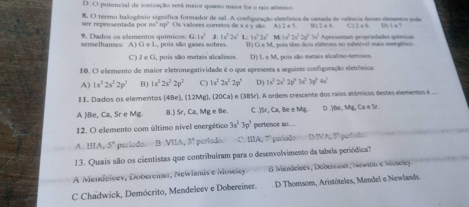 D .O potencial de ionização será maior quanto maior for o raio atómico.
8. O termo halogênio significa formador de sal. A configuração eletrônica da camada de valência desses elementos pode
ser representada por ns* np"Os valores corretos de x e y são: A) 2 e 5. B) 2 e 4. C) 2 e 6. D) 1 e 7
9. Dados os elementos químicos: G:1s^2 J: 1s^22s^1 L: 1s^22s^2 M:1s^22s^22p^63s^2 Apresentam propriedades químicas
semelhantes: A) G e L, pois são gases nobres. B) G e M, pois têm dois elétrons no subnivel mais energético.
C) J e G, pois são metais alcalinos. D) L e M, pois são metais alcalino-terrosos.
10. O elemento de maior eletronegatividade é o que apresenta a seguinte configuração eletrônica:
A) 1s^22s^22p^1 B) 1s^22s^22p^2 C) 1s^22s^22p^5 D) 1s^22s^22p^63s^23p^64s^1
11. Dados os elementos (4Be), (12Mg), (20Ca) e (38Sr). A ordem crescente dos raios atómicos destes elementos é ....
A )Be, Ca, Sr e Mg. B.) Sr, Ca, Mg e Be. C .)Sr, Ca, Be e Mg. D .)Be, Mg, Ca e Sr.
12. O elemento com último nível energético 3s^23p^5 pertence ao...
A. IIIA, 5° período. B VIIA, 3° período. C. IIIA, 7° periodo. D IVA, 5° perfodo.
13. Quais são os cientistas que contribuíram para o desenvolvimento da tabela periódica?
A Mendéleev, Dobereiner, Newlands e Moseley. B Mendeleev, Dobereiner, Newton e Moseley.
C Chadwick, Demócrito, Mendeleev e Dobereiner.  D Thomsom, Aristóteles, Mendel e Newlands.