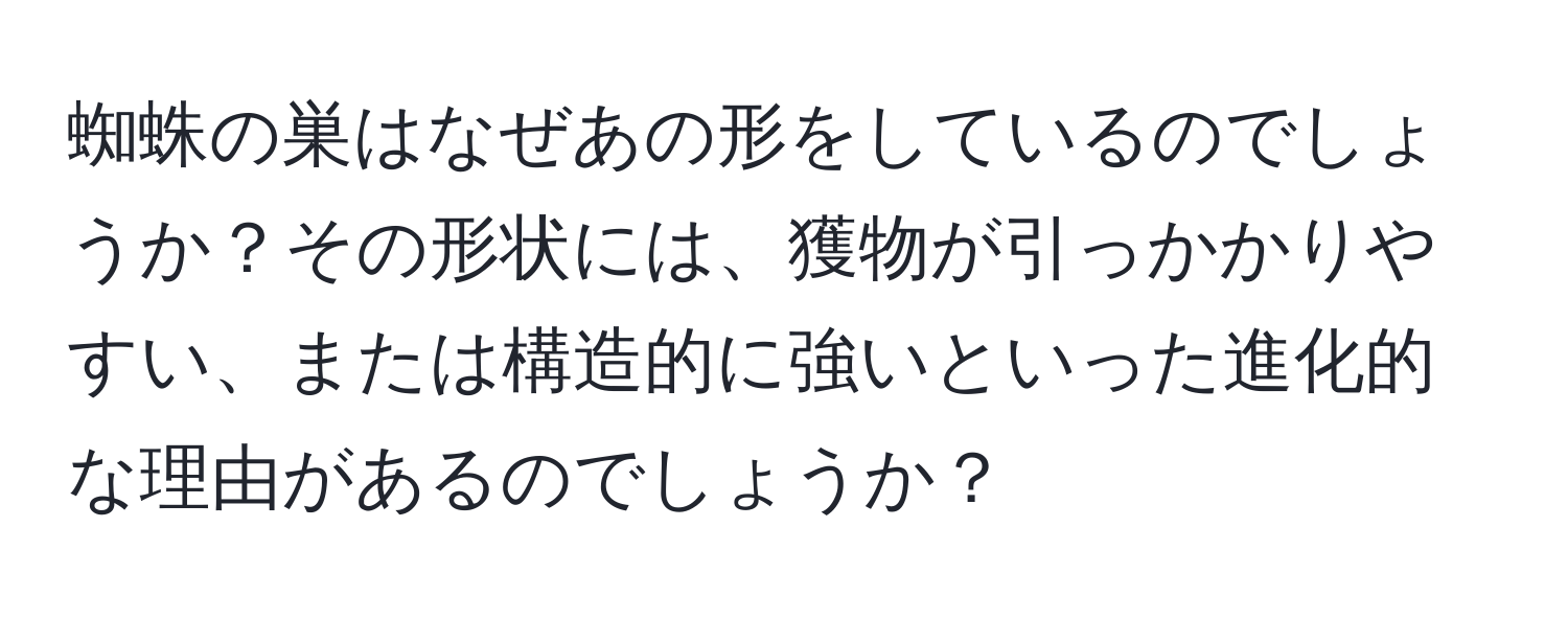 蜘蛛の巣はなぜあの形をしているのでしょうか？その形状には、獲物が引っかかりやすい、または構造的に強いといった進化的な理由があるのでしょうか？