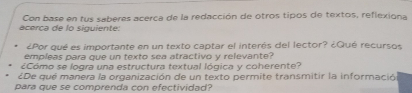 Con base en tus saberes acerca de la redacción de otros tipos de textos, reflexiona 
acerca de lo siguiente: 
¿Por qué es importante en un texto captar el interés del lector? ¿Qué recursos 
empleas para que un texto sea atractivo y relevante? 
¿Cómo se logra una estructura textual lógica y coherente? 
¿De qué manera la organización de un texto permite transmitir la información 
para que se comprenda con efectividad?