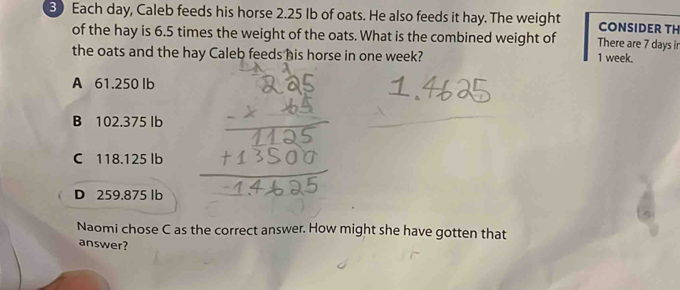 Each day, Caleb feeds his horse 2.25 Ib of oats. He also feeds it hay. The weight CONSIDER TH
of the hay is 6.5 times the weight of the oats. What is the combined weight of There are 7 days ir
the oats and the hay Caleb feeds his horse in one week?
1 week.
A 61.250 lb
B 102.375 lb
C 118.125 lb
D 259.875 lb
Naomi chose C as the correct answer. How might she have gotten that
answer?