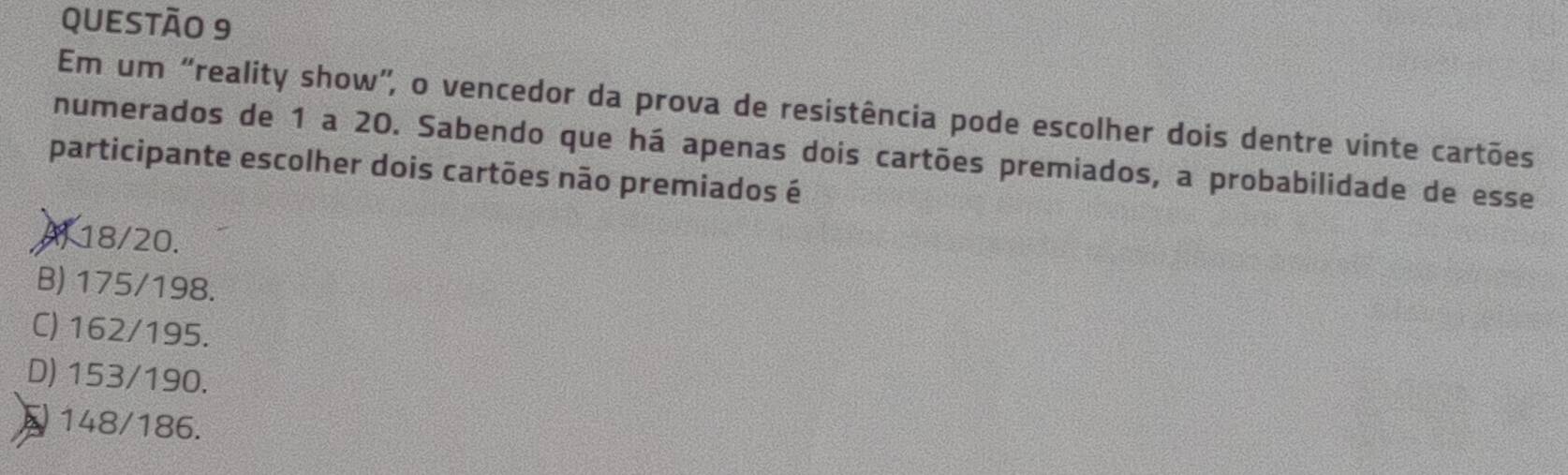 Em um “reality show”, o vencedor da prova de resistência pode escolher dois dentre vinte cartões
numerados de 1 a 20. Sabendo que há apenas dois cartões premiados, a probabilidade de esse
participante escolher dois cartões não premiados é
Al 18/20.
B) 175/198.
C) 162/195.
D) 153/190.
148/186.