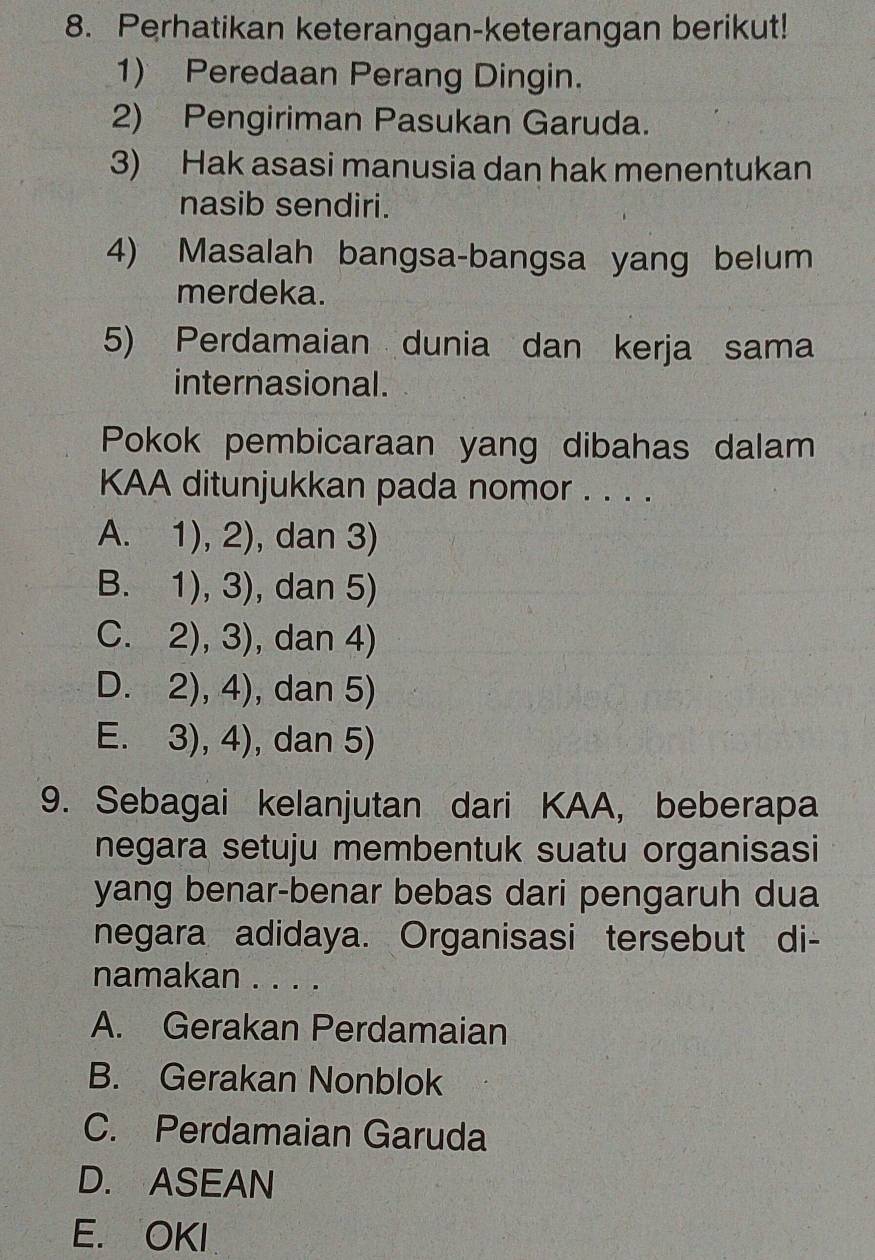 Perhatikan keterangan-keterangan berikut!
1) Peredaan Perang Dingin.
2) Pengiriman Pasukan Garuda.
3) Hak asasi manusia dan hak menentukan
nasib sendiri.
4) Masalah bangsa-bangsa yang belum
merdeka.
5) Perdamaian dunia dan kerja sama
internasional .
Pokok pembicaraan yang dibahas dalam
KAA ditunjukkan pada nomor . . . .
A. 1),2) , dan 3)
B. 1),3) , dan 5)
C. 2),3) , dan 4)
D. 2),4) , dan 5)
E. 3),4) , dan 5)
9. Sebagai kelanjutan dari KAA, beberapa
negara setuju membentuk suatu organisasi
yang benar-benar bebas dari pengaruh dua
negara adidaya. Organisasi tersebut di-
namakan . . . .
A. Gerakan Perdamaian
B. Gerakan Nonblok
C. Perdamaian Garuda
D. ASEAN
E. OKI