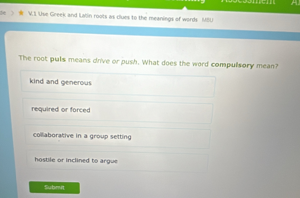 sömem A
de V.1 Use Greek and Latin roots as clues to the meanings of words MBU
The root puls means drive or push. What does the word compulsory mean?
kind and generous
required or forced
collaborative in a group setting
hostile or inclined to argue
Submit