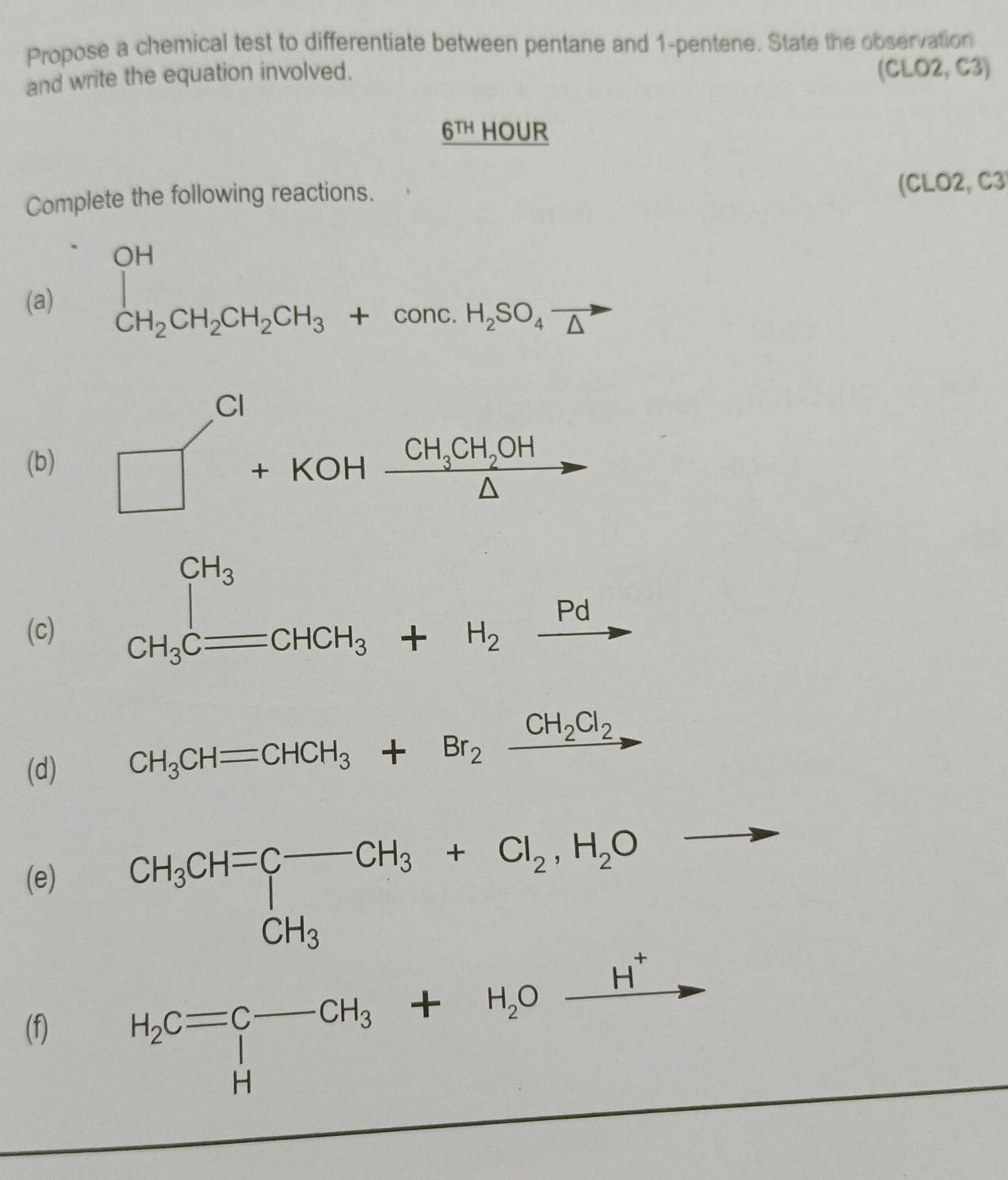 Propose a chemical test to differentiate between pentane and 1-pentene. State the observation
and write the equation involved.
(CLO2,C3)
_ 6TH HOUR
Complete the following reactions.
(CLO2, C3
(a) ∈tlimits _CH_2CH_2CH_2CH_3+conc.H_2SO_4vector △  frac ^circ 
(b) □^(Cl)+KOHxrightarrow CH_3CH_2OH
(c)
CH_3Cequiv CHCH_3+H_2xrightarrow Pd
(d)
CH_3CHequiv CHCH_3+Br_2xrightarrow CH_2Cl_2 _ 
(e)
P_ 
(f) H_2C=beginarrayr C-CH_3+H_2Oxrightarrow H^+ Hendarray 4