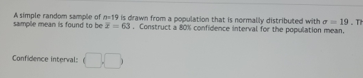 A simple random sample of n=19 is drawn from a population that is normally distributed with sigma =19. Th 
sample mean is found to be overline x=63. Construct a 80% confidence interval for the population mean. 
Confidence interval: (□ ,□ )