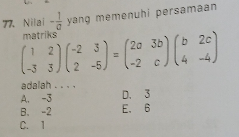 Nilai - 1/a  yang memenuhi persamaan .
matriks
beginpmatrix 1&2 -3&3endpmatrix beginpmatrix -2&3 2&-5endpmatrix =beginpmatrix 2a&3b -2&cendpmatrix beginpmatrix b&2c 4&-4endpmatrix
adalah . . . .
A. -3
D. 3
B. -2 E. 6
C. 1