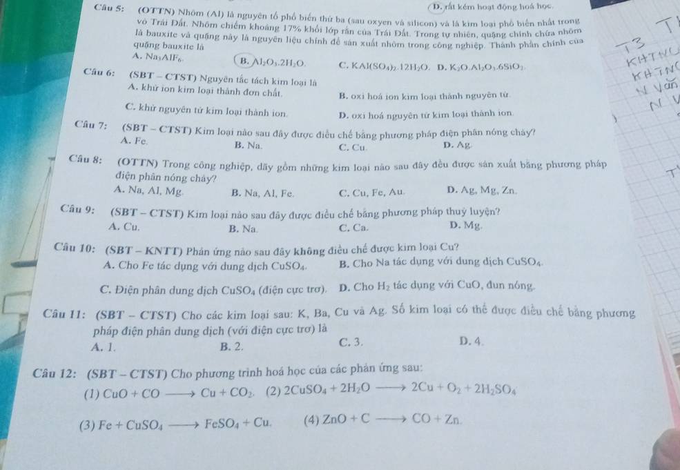 D. rất kém hoạt động hoá học
Câu 5: (OTTN) Nhôm (Al) là nguyên tổ phố biển thứ ba (sau oxyen và silicon) và là kim loại phố biển nhất trong
vô Trái Đất. Nhôm chiếm khoảng 17% khổi lớp rằn của Trái Đất. Trong tư nhiên, quặng chính chứa nhõm
là bauxite và quặng này là nguyên liệu chính để sản xuất nhôm trong công nghiệp. Thành phần chính của
quậng bauxite là
A. Na₃AlF₆ B. Al₂O 2H_2O C. KAl(SO_4)_2.12H_2O,D.K_2O.Al_2O_3.6SiO_2
Câu 6: (SBT - CTST) Nguyên tắc tách kim loại là
A. khử ion kim loại thành đơn chất B. oxi hoá ion kim loài thành nguyên tử
C. khử nguyên tử kim loại thành ion. D. oxi hoá nguyên tử kim loại thành ion
Câu 7: (SBT - CTST) Kim loại nào sau đây được điều chế bằng phương pháp điện phân nóng chảy?
A. Fc B. Na C. Cu D. Ag
Câu 8: (OTTN) Trong công nghiệp, dãy gồm những kim loại nào sau đây đều được sản xuất bằng phương pháp
điện phân nóng chảy?
A. Na, Al, Mg B. Na, Al, Fe. C. Cu, Fe, Au D. Ag , Mg, Zn
Câu 9: (SBT - CTST) Kim loại nào sau đây được điều chế bằng phương pháp thuỷ luyện?
A. Cu. B. Na C. Ca. D. Mg.
Câu 10: (SBT - KNTT) Phản ứng nào sau đây không điều chế được kim loại Cu?
A. Cho Fe tác dụng với dung dịch CuSO_4. B. Cho Na tác dụng với dung dịch CuSO₄
C. Điện phân dung dịch CuSO_4 (điện cực trơ). D. Cho H_2 tác dụng với CuO, đun nóng.
Câu 11: (SBT - CTST) Cho các kim loại sau: K, Ba, Cu và Ag. Số kim loại có thể được điều chế bằng phương
pháp điện phân dung dịch (với điện cực trơ) là
A. 1 B. 2. C. 3. D. 4.
Câu 12: (SB T-CTST ) Cho phương trình hoá học của các phản ứng sau:
(1) CuO+COto Cu+CO_2 (2) 2CuSO_4+2H_2Oto 2Cu+O_2+2H_2SO_4
(3) Fe+CuSO_4to FeSO_4+Cu. (4) ZnO+Cto CO+Zn.