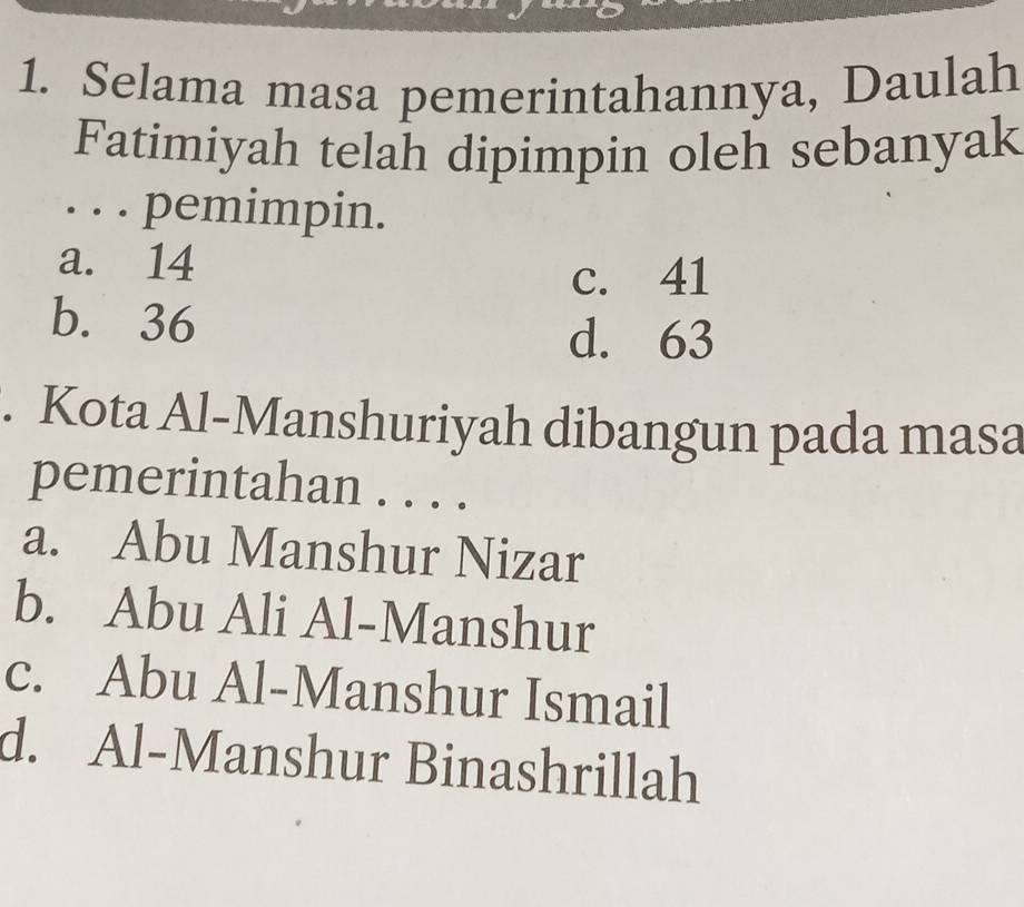 Selama masa pemerintahannya, Daulah
Fatimiyah telah dipimpin oleh sebanyak
. . . pemimpin.
a. 14
c. 41
b. 36
d. 63. Kota Al-Manshuriyah dibangun pada masa
pemerintahan ....
a. Abu Manshur Nizar
b. Abu Ali Al-Manshur
c. Abu Al-Manshur Ismail
d. Al-Manshur Binashrillah