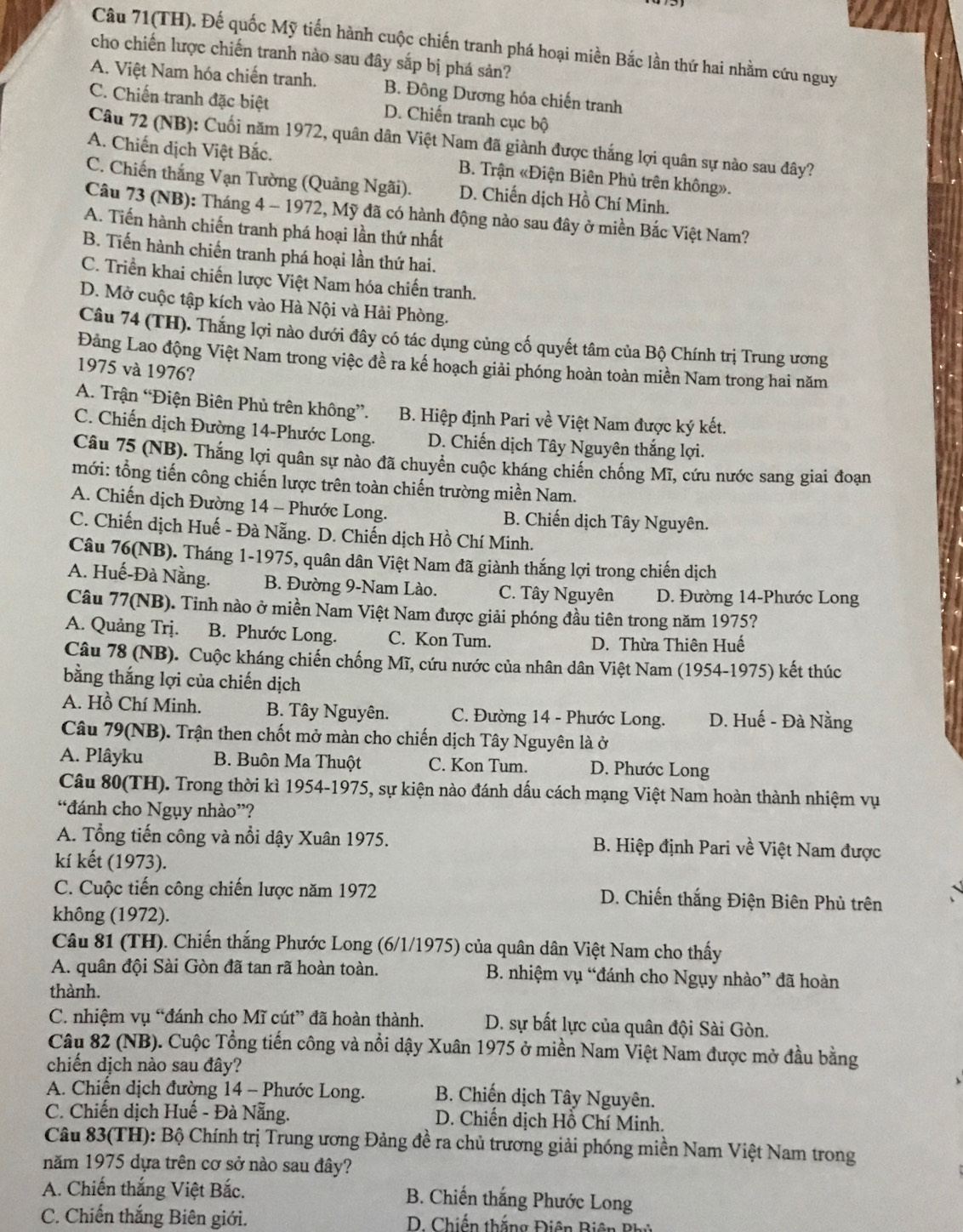 Câu 71(TH). Đế quốc Mỹ tiến hành cuộc chiến tranh phá hoại miền Bắc lần thứ hai nhằm cứu nguy
cho chiến lược chiến tranh nào sau đây sắp bị phá sản?
A. Việt Nam hóa chiến tranh. B. Đông Dương hóa chiến tranh
C. Chiến tranh đặc biệt D. Chiến tranh cục bộ
Câu 72 (NB): Cuối năm 1972, quân dân Việt Nam đã giành được thắng lợi quân sự nào sau đây?
A. Chiến dịch Việt Bắc. B. Trận «Điện Biên Phủ trên không».
C. Chiến thắng Vạn Tường (Quảng Ngãi). D. Chiến dịch Hồ Chí Minh.
Câu 73 (NB): Tháng 4 - 1972, Mỹ đã có hành động nào sau đây ở miền Bắc Việt Nam?
A. Tiến hành chiến tranh phá hoại lần thứ nhất
B. Tiến hành chiến tranh phá hoại lần thứ hai.
C. Triền khai chiến lược Việt Nam hóa chiến tranh.
D. Mở cuộc tập kích vào Hà Nội và Hải Phòng.
Câu 74 (TH). Thắng lợi nào dưới đây có tác dụng củng cố quyết tâm của Bộ Chính trị Trung ương
Đảng Lao động Việt Nam trong việc đề ra kế hoạch giải phóng hoàn toàn miền Nam trong hai năm
1975 và 1976?
A. Trận “Điện Biên Phủ trên không”. B. Hiệp định Pari về Việt Nam được ký kết.
C. Chiến dịch Đường 14-Phước Long. D. Chiến dịch Tây Nguyên thắng lợi.
Câu 75 (NB). Thắng lợi quân sự nào đã chuyển cuộc kháng chiến chống Mĩ, cứu nước sang giai đoạn
mới: tổng tiến công chiến lược trên toàn chiến trường miền Nam.
A. Chiến dịch Đường 14 - Phước Long.  B. Chiến dịch Tây Nguyên.
C. Chiến dịch Huế - Đà Nẵng. D. Chiến dịch Hồ Chí Minh.
Câu 76(NB). Tháng 1-1975, quân dân Việt Nam đã giành thắng lợi trong chiến dịch
A. Huế-Đà Nằng.  B. Đường 9-Nam Lào. C. Tây Nguyên D. Đường 14-Phước Long
Câu 77(NB). Tinh nào ở miền Nam Việt Nam được giải phóng đầu tiên trong năm 1975?
A. Quảng Trị. B. Phước Long. C. Kon Tum.
D. Thừa Thiên Huế
Câu 78 (NB). Cuộc kháng chiến chống Mĩ, cứu nước của nhân dân Việt Nam (1954-1975) kết thúc
bằng thắng lợi của chiến dịch
A. Hồ Chí Minh. B. Tây Nguyên.  C. Đường 14 - Phước Long. D. Huế - Đà Nằng
Câu 79(NB). Trận then chốt mở màn cho chiến dịch Tây Nguyên là ở
A. Plâyku  B. Buôn Ma Thuột C. Kon Tum. D. Phước Long
Câu 80(TH). Trong thời kì 1954-1975, sự kiện nào đánh dấu cách mạng Việt Nam hoàn thành nhiệm vụ
“đánh cho Ngụy nhào”?
A. Tổng tiến công và nổi dậy Xuân 1975.  B. Hiệp định Pari về Việt Nam được
kí kết (1973).
C. Cuộc tiến công chiến lược năm 1972 D. Chiến thắng Điện Biên Phủ trên
không (1972).
Câu 81 (TH). Chiến thắng Phước Long (6/1/1975) của quân dân Việt Nam cho thấy
A. quân đội Sài Gòn đã tan rã hoàn toàn.  B. nhiệm vụ “đánh cho Ngụy nhào” đã hoàn
thành.
C. nhiệm vụ “đánh cho Mĩ cút” đã hoàn thành. D. sự bất lực của quân đội Sài Gòn.
Câu 82 (NB). Cuộc Tổng tiến công và nổi dậy Xuân 1975 ở miền Nam Việt Nam được mở đầu bằng
chiến dịch nào sau đây?
A. Chiến dịch đường 14 - Phước Long. B. Chiến dịch Tây Nguyên.
C. Chiến dịch Huế - Đà Nẵng. D. Chiến dịch Hồ Chí Minh.
Câu 83(TH): Bộ Chính trị Trung ương Đảng đề ra chủ trương giải phóng miền Nam Việt Nam trong
năm 1975 dựa trên cơ sở nào sau đây?
A. Chiến thắng Việt Bắc. B. Chiến thắng Phước Long
C. Chiến thắng Biên giới. D. Chiến thắng Điện Biện Bhủ