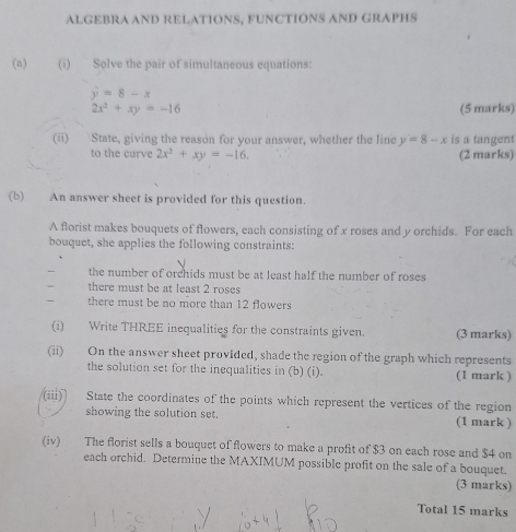 ALGEBRA AND RELATIONS, FUNCTIONS AND GRAPHS 
(n) (i) Solve the pair of simultaneous equations:
y=8-x
2x^2+xy=-16 (5 marks) 
(ii) State, giving the reason for your answer, whether the line y=8-x is a tangent 
to the curve 2x^2+xy=-16. (2 marks) 
(b) An answer sheet is provided for this question. 
A florist makes bouquets of flowers, each consisting of x roses and y orchids. For each 
bouquet, she applies the following constraints: 
the number of orchids must be at least half the number of roses 
there must be at least 2 roses 
there must be no more than 12 flowers 
(i) Write THREE inequalities for the constraints given. (3 marks) 
(ii) On the answer sheet provided, shade the region of the graph which represents 
the solution set for the inequalities in (b) (i). (1 mark ) 
(iii) State the coordinates of the points which represent the vertices of the region 
showing the solution set. (1 mark ) 
(iv) The florist sells a bouquct of flowers to make a profit of $3 on each rose and $4 on 
each orchid. Determine the MAXIMUM possible profit on the sale of a bouquet. 
(3 marks) 
Total 15 marks