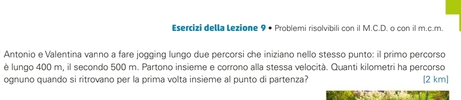 Esercizi della Lezione 9 • Problemi risolvibili con iI M.C.D. o con il m.c.m. 
Antonio e Valentina vanno a fare jogging lungo due percorsi che iniziano nello stesso punto: il primo percorso 
è lungo 400 m, il secondo 500 m. Partono insieme e corrono alla stessa velocità. Quanti kilometri ha percorso 
ognuno quando si ritrovano per la prima volta insieme al punto di partenza? [ 2 km]